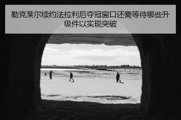 勒克莱尔续约法拉利后夺冠窗口还需等待哪些升级件以实现突破