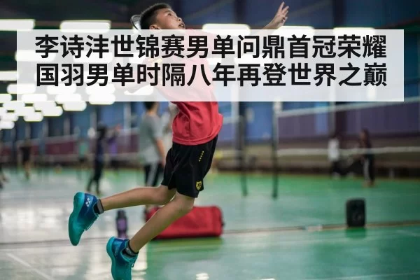 李诗沣世锦赛男单问鼎首冠荣耀 国羽男单时隔八年再登世界之巅