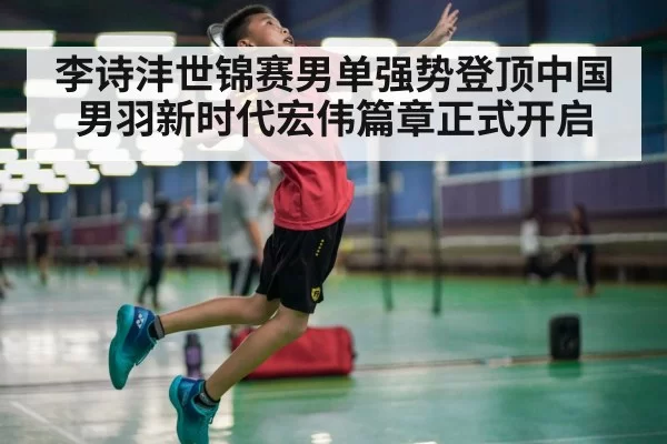 李诗沣世锦赛男单强势登顶中国男羽新时代宏伟篇章正式开启