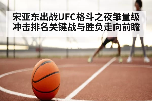 宋亚东出战UFC格斗之夜雏量级冲击排名关键战与胜负走向前瞻